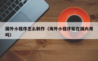淮北国外小程序怎么制作（海外小程序能在国内用吗）