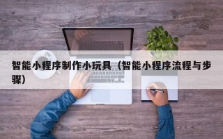 淮北智能小程序制作小玩具（智能小程序流程与步骤）