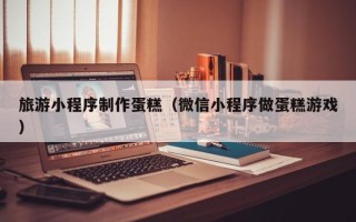 淮北旅游小程序制作蛋糕（微信小程序做蛋糕游戏）